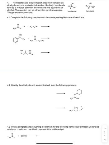 4. Hemiacetals are the product of a reaction between an
aldehyde and one equivalent of alcohol. Similarly, hemiketals
form by a reaction between a ketone and one equivalent of
alcohol. The reaction can be either inter- or intramolecular.
The general structures are:
4.1 Complete the following reaction with the corresponding Hemiacetal/Hemiketal.
H3C H
OH
H
+
CH 3
OH
CH3CH₂OH
+
+ CH3OH
H₂C CH₂OCH3
H
H
OH
4.2 Identify the aldehyde and alcohol that will form the following products.
OR¹
R
hemiacetal
H3C OH
HO
OH
R3:
R
hemiketal
4.3 Write a complete arrow-pushing mechanism for the following hemiacetal formation under acid-
catalyzed conditions. Use H-A to represent the acid catalyst.
OR¹
>
5
>