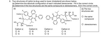 ### Problem 8: Analysis of Lipitor Structures

Two structures of Lipitor, a medication used to lower cholesterol, are depicted. The task consists of two parts:

**(a) Determining Absolute Configuration:**

For each indicated stereocenter, determine the absolute configuration by selecting either R or S for the following:

- **Carbon a:**
  - Options: ⚪ R   ⚪ S

- **Carbon b:**
  - Options: ⚪ R   ⚪ S

- **Carbon c:**
  - Options: ⚪ R   ⚪ S

- **Carbon d:**
  - Options: ⚪ R   ⚪ S

**(b) Structural Comparison:**

Determine if the two structures represent:

- ⚪ The same compound
- ⚪ Stereoisomers

### Explanation:

The diagram shows two complex organic molecules with several aromatic rings and other functional groups. Key carbons (a, b, c, and d) are identified for configuration assessment. Participants must analyze the stereochemical properties based on molecular geometry around these carbons and fill in the correct configurations and structural relationship.