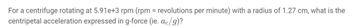 For a centrifuge rotating at 5.91e+3 rpm (rpm = revolutions per minute) with a radius of 1.27 cm, what is the
centripetal acceleration expressed in g-force (ie. ac/g)?