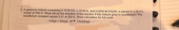 A gaseous mixture containing 0.15 M CO, 0.15 M H2, and 0.0035 M CH3OH, is placed in a 50.0-L
vessel at 500 K. What will be the direction of the reaction if this mixture goes to equilibrium? The
equilibrium constant equals 0.61 at 500 K. Show calculation for full credit.
CO(g) + 2H₂(g)
CH3OH(g)