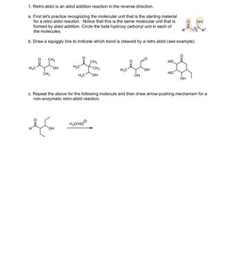 1. Retro-aldol is an aldol addition reaction in the reverse direction.
a. First let's practice recognizing the molecular unit that is the starting material
for a retro aldol reaction. Notice that this is the same molecular unit that is
formed by aldol addition. Circle the beta hydroxy carbonyl unit in each of
the molecules.
R1
b. Draw a squiggly line to indicate which bond is cleaved by a retro aldol (see example).
HIC i CHO
HO.
CH3
OH
H3C
-CH3
H3C
OH
HO
CH3
H3C OH
OH
OH
OH
R2
c. Repeat the above for the following molecule and then draw arrow-pushing mechanism for a
non-enzymatic retro-aldol reaction.
H
ད་ག་པའི་ཞུ་
H₂O/HO
OH