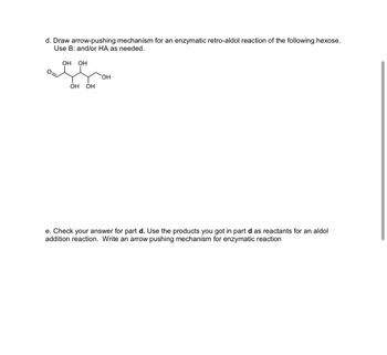 d. Draw arrow-pushing mechanism for an enzymatic retro-aldol reaction of the following hexose.
Use B: and/or HA as needed.
OH OH
OH
OH OH
e. Check your answer for part d. Use the products you got in part d as reactants for an aldol
addition reaction. Write an arrow pushing mechanism for enzymatic reaction