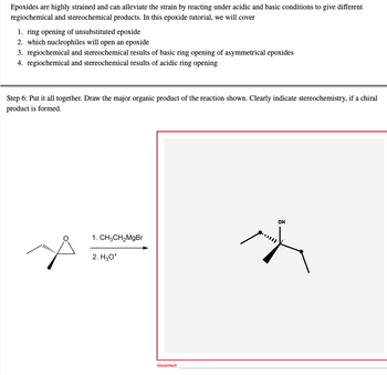 Epoxides are highly strained and can alleviate the strain by reacting under acidic and basic conditions to give different
regiochemical and stereochemical products. In this epoxide tutorial, we will cover
1. ring opening of unsubstituted epoxide
2. which nucleophiles will open an epoxide
3. regiochemical and stereochemical results of basic ring opening of asymmetrical epoxides
4. regiochemical and stereochemical results of acidic ring opening
Step 6: Put it all together. Draw the major organic product of the reaction shown. Clearly indicate stereochemistry, if a chiral
product is formed.
OH
1. CH3CH₂MgBr
2. H3O+
Incorrect
K