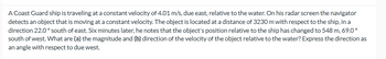 A Coast Guard ship is traveling at a constant velocity of 4.01 m/s, due east, relative to the water. On his radar screen the navigator
detects an object that is moving at a constant velocity. The object is located at a distance of 3230 m with respect to the ship, in a
direction 22.0° south of east. Six minutes later, he notes that the object's position relative to the ship has changed to 548 m, 69.0°
south of west. What are (a) the magnitude and (b) direction of the velocity of the object relative to the water? Express the direction as
an angle with respect to due west.