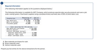 Required information
[The following information applies to the questions displayed below.]
The following information is available for ADT Company, which produces special-order security products and uses a job
order costing system. Overhead is applied using a predetermined overhead rate of 55% of direct labor cost.
Inventories
Raw materials
Work in process
Finished goods
Beginning of
period
$ 34,000
9,500
54,000
Cost incurred for the period
Raw materials purchases
Factory payroll
Factory overhead (actual)
Indirect materials used
Indirect labor used
Other overhead costs
1. Raw materials purchases for cash.
2. Direct materials used.
3. Indirect materials used.
End of
Period
$ 44,000
19,900
34,100
$ 181,000
100,000
11,000
23,000
92,000
Prepare journal entries for the above transactions for the period.