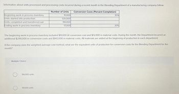 Information about units processed and processing costs incurred during a recent month in the Blending Department of a manufacturing company follow:
Number of Units Conversion Costs (Percent Completion)
11,000
120,000
114,000
17,000
Beginning work in process inventory
Units started into production
Units completed and transferred out
Ending work in process inventory
The beginning work in process inventory included $11,000 of conversion cost and $12,000 in material costs. During the month, the Department incurred an
additional $290,000 in conversion costs and $143,000 in material costs. All materials are added at the beginning of production in each department.
Multiple Choice
35%
If the company uses the weighted-average cost method, what are the equivalent units of production for conversion costs for the Blending Department for the
month?
114,000 units.
30%
119,100 units.