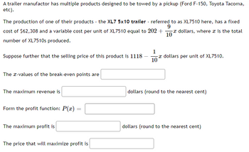 A trailer manufactor has multiple products designed to be towed by a pickup (Ford F-150, Toyota Tacoma,
etc).
The production of one of their products - the XL7 5x10 trailer - referred to as XL7510 here, has a fixed
9
cost of $62,308 and a variable cost per unit of XL7510 equal to 202 + - dollars, where is the total
10
number of XL7510s produced.
Suppose further that the selling price of this product is 1118
The x-values of the break-even points are
The maximum revenue is
Form the profit function: P(x) =
=
The maximum profit is
The price that will maximize profit is
1
- dollars per unit of XL7510.
10
dollars (round to the nearest cent)
dollars (round to the nearest cent)