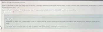 Present Value of Bonds Payable; Discount
Pinder Co. produces and sells high-quality video equipment. To finance its operations, Pinder issued $25,000,000 of five-year, 7% bonds, with interest payable semiannually, at a market
(effective) interest rate of 9%.
Determine the present value of the bonds payable, using the present value tables in Exhibit 5 and Exhibit 7. Round to the nearest dollar.
Feedback
Check My Work
Remember, the selling price of a bond is the sum of the present values of the face amount of the bonds due at the maturity date and the periodic interest to be paid on the
bonds,
The market rate of interest is used to compute the present value of both the face amount and the periodic interest.