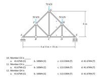 70 kN
50 kN
50 kN
F
6 m
A
E
В
D
- 4 at 4 m = 16 m-
10. Member CD is
a. 41.67kN (C)
b. 100kN (C)
c. 113.33kN (T)
d. 41.67kN (T)
11. Member CH is
a. 41.67kN (C)
b. 100kN (C)
c. 113.33kN (T)
d. 41.67kN (T)
12. Member GH is
41.67KN (C)
b. 100kN (C)
c. 113.33kN (T)
d. 41.67kN (T)
а.
