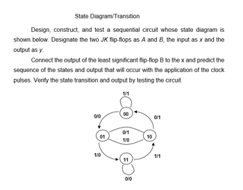 State Diagram/Transition
Design, construct, and test a sequential circuit whose state diagram is
shown below. Designate the two JK flip-flops as A and B, the input as x and the
output as y.
Connect the output of the least significant flip-flop B to the x and predict the
sequence of the states and output that will occur with the application of the clock
pulses. Verify the state transition and output by testing the circuit.
0/0
01
1/0
1/1
00
0/1
1/0
11
0/0
10
0/1
1/1