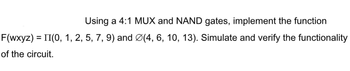 Using a 4:1 MUX and NAND gates, implement the function
F(wxyz) = II(0, 1, 2, 5, 7, 9) and Ø(4, 6, 10, 13). Simulate and verify the functionality
of the circuit.