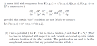 A vector field with component form F(x, y, 2) = (P(x, y, z), Q(x, y, 2), R(x, y, 2)) on
R³ is conservative if
ӘР ӘР
de
dy' dz
ƏR
and
dz
ƏR
ду
provided that certain "nice" conditions are met (which we assume).
Let F(x, y, z) = (e* cos y, -eª sin y, 2).
(b) Find a potential f for F. That is, find a function f such that F = Vf (Hint:
In class we integrated with respect to each variable and ended up with certain
unknown functions of the other variable. This problem does not need to be this
complicated, remember that any potential function will do.)
