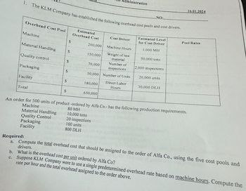 1. The KLM Company has established the following overhead cost pools and cost drivers.
Overhead Cost Pool
Machine
Material Handling
Quality control
Packaging
Facility
Total
Material Handling
Quality Control
Packaging
Facility
Required:
a.
S
$
$
S
S
S
Estimated
Overhead Cost
200,000
150,000
70,000
180,000
dministration
Number of
inspections
50,000 Number of Units
650,000
Cost Driver
10,000 tons
20 inspections
100 units
800 DLH
Machine Hours
Weight of raw
material
Direct Labor
Hours
.NO:.
Estimated Level
for Cost Driver
1,000 MH
50,000 tons
2,000 inspections
20,000 units
An order for 500 units of product -ordered by Alfa Co.- has the following production requirements.
Machine
80 MH
30,000 DLH
16.01.2024
Pool Rates
Compute the total overhead cost that should be assigned to the order of Alfa Co., using the five cost pools and
drivers.
b. What is the overhead cost per unit ordered by Alfa Co?
c. Suppose KLM Company were to use a single predetermined overhead rate based on machine hours. Compute the
rate per hour and the total overhead assigned to the order above.