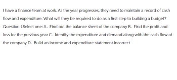 I have a finance team at work. As the year progresses, they need to maintain a record of cash
flow and expenditure. What will they be required to do as a first step to building a budget?
Question 1Select one: A. Find out the balance sheet of the company B. Find the profit and
loss for the previous year C. Identify the expenditure and demand along with the cash flow of
the company D. Build an income and expenditure statement Incorrect