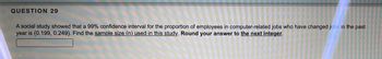 QUESTION 29
A social study showed that a 99% confidence interval for the proportion of employees in computer-related jobs who have changed jobs in the past
year is (0.199, 0.249). Find the sample size (n) used in this study. Round your answer to the next integer.