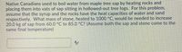 Native Canadians used to boil water from maple tree sap by heating rocks and
placing them into vats of sap sitting in hollowed-out tree logs. For this problem,
assume that the syrup and the rocks have the heat capacities of water and sand
respectively. What mass of stone, heated to 1000 °C, would be needed to increase
20.0 kg of sap from 60.0 °C to 85.0 °C? (Assume both the sap and stone come to the
same final temperature)
