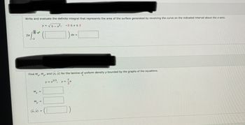 ### Calculus Problem Set: Surface Area and Center of Mass

#### Problem 1: Definite Integral for Surface Area

**Task:**
Write and evaluate the definite integral that represents the area of the surface generated by revolving the curve on the indicated interval about the x-axis.

Given:
\[ y = \sqrt{9 - x^2}, \quad -2 \leq x \leq 2 \]

Integral Format:
\[ 2\pi \int_{-2}^{2} (\text{Function}) \, dx = \text{Result} \]

#### Problem 2: Moments and Center of Mass

**Task:**
Find \( M_x \), \( M_y \), and \( (\overline{x}, \overline{y}) \) for the lamina of uniform density \( \rho \) bounded by the graphs of the equations.

Given:
\[ y = x^{2/3}, \quad y = \frac{1}{2}x \]

* Moments \( M_x \) and \( M_y \):
\[ M_x = \boxed{\phantom{\int\int}} \]
\[ M_y = \boxed{\phantom{\int\int}} \]

* Center of Mass \( (\overline{x}, \overline{y}) \):
\[ (\overline{x}, \overline{y}) = \boxed{\phantom{(x, y)}} \]