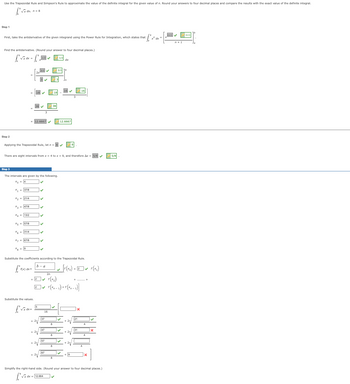 Use the Trapezoidal Rule and Simpson's Rule to approximate the value of the definite integral for the given value of n. Round your answers four decimal places and compare the results with the exact value of the definite integral.
[√x
Step 1
First, take the antiderivative of the given integrand using the Power Rule for Integration, which states that
fºx
Find the antiderivative. (Round your answer to four decimal places.)
[√x dx = [² 1/2 ✓
Step 2
Step 3
137/8
x₂ = 21/4
x3 = 4718
X 13/2
X5 57/8
Applying the Trapezoidal Rule, let n = 8 ✔
*6=31/4
X₂67/8
The intervals are given by the following.
x₁ = 4
There are eight intervals from x = 4 to x = 9, and therefore Ax = 5/8
[
12.6667
f(x) dx
3/2✔✔
✓
Substitute the values.
21
b-a
2V
✔
2V
Substitute the coefficients according to the Trapezoidal Rule.
] [ (x0) + E
1 +
16
47
3/2
3
18
2n
+2✔ f(x₂)
[2]✔ f(xn-1) + f(xn-1)]
57
67
√x dx = 12.664
8
12.6667
dx
8
✔
|✓
[2]✔ F(x₂)
NODO
31
Simplify the right-hand side. (Round your answer to four decimal places.)
[²
5/8
x dx =
n+1✔✔
n+1
n+1