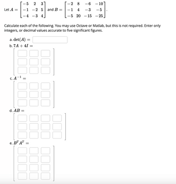 Let A = =
- 5
-1
a. det(A) =
b. 7A + 4I =
C. A
d. AB
=
Calculate each of the following. You may use Octave or Matlab, but this is not required. Enter only
integers, or decimal values accurate to five significant figures.
e. BT AT
=
2 3
-2 5
34
=
and B =
-28 - 6
-10
- 3
- 5
- 15 - 25
-1
4
-5 20