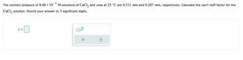 -3
The osmotic pressure of 8.46 × 107 M solutions of CaCl2 and urea at 25 °C are 0.511 atm and 0.207 atm, respectively. Calculate the van't Hoff factor for the
CaCl₂ solution. Round your answer to 3 significant digits.
x10
X
Ś