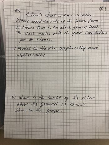 20000000
#5
Functions
A Ferris wheel is 10m in diameter.
Riders beard the ride at the bottom from a
platform that is I'm above ground level
The wheel rotates with the speed Grevolutions
per te 3 hours
C
a) model the situation graphically and
algebraically.
b) what is the height of the rider
above the ground in 10 min?
Show on the graph.