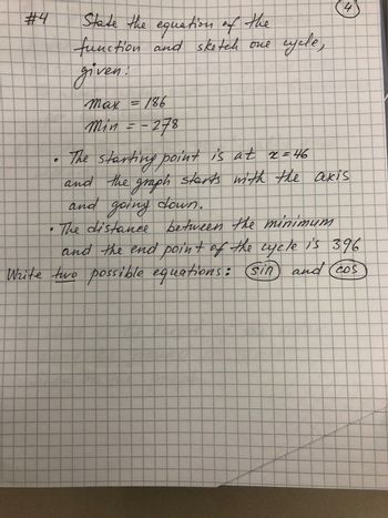 #4
State the equation of the
function and sketch one
given.
O
Max = 186
min=-278
cycle,
4
The starting point is at 2=46
and the graph starts with the axis
and going down.
• The distance between the minimum
and the end point of the cycle is 396
Write two possible equations: (sin and cos