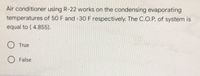 Air conditioner using R-22 works on the condensing evaporating
temperatures of 50 F and -30 F respectively. The C.O.P. of system is
equal to ( 4.855).
True
False
