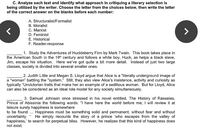 C. Analyze each text and identify what approach in critiquing a literary selection is
being utilized by the writer. Choose the letter from the choices below, then write the letter
of the correct answer on the blanks before each number:
A. Structuralist/Formalist
B. Moralist
C. Marxist
D. Feminist
E. Historical
F. Reader-response
1. Study the Adventures of Huckleberry Finn by Mark Twain. This book takes place in
the American South in the 19th century and follows a white boy, Huck, as helps a black slave,
Jim, escape his situation. Here we've got quite a bit more detail. Instead of just two large
classes, society is divided into several smaller ones.
2. Judith Little and Megan S. Lloyd argue that Alice is a "literally underground image of
a "woman" battling the "system." Still, they also view Alice's insistence, activity and curiosity as
typically "Unvictorian traits that make her an example of a seditious woman. But for Lloyd, Alice
can also be considered as an ideal role model for any society simultaneously.
3. Samuel Johnson once stressed in his novel entitled, The History of Rasselas,
Prince of Abissinia the following words: "I have here the world before me; I will review it at
leisure surely happiness is somewhere
to be found... Happiness must be something solid and permanent, without fear and without
uncertainty.
happiness,' to search for perpetual bliss. However, he realizes that this kind of happiness does
not exist.
He simply recounts the story of a prince who escapes from the valley of
