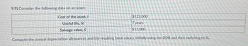 9.9) Consider the following data on an asset:
Cost of the asset, I
Useful life, N
Salvage value, S
$123,000
7 years
$13,000
Compute the annual depreciation allowances and the resulting book values, initially using the DDB and then switching to SL.