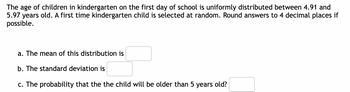 **Problem Statement:**

The age of children in kindergarten on the first day of school is uniformly distributed between 4.91 and 5.97 years old. A first-time kindergarten child is selected at random. Round answers to 4 decimal places if possible.

**Questions:**

a. The mean of this distribution is ______.

b. The standard deviation is ______.

c. The probability that the child will be older than 5 years old ______.

**Explanation:**

In this problem, we are dealing with a uniform distribution. The ages of the children are distributed evenly between 4.91 and 5.97 years. The mean and standard deviation are calculated using the properties of uniform distributions.

- **Mean:** For a uniform distribution, the mean is calculated as \((a + b) / 2\), where \(a\) and \(b\) are the lower and upper bounds, respectively.

- **Standard Deviation:** For a uniform distribution, the standard deviation is calculated as \(\sqrt{((b - a)^2) / 12}\).

- **Probability (c):** To find the probability that a child is older than 5 years, we calculate the relative position of 5 within the distribution range.