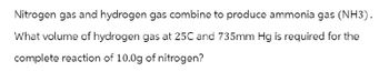 Nitrogen gas and hydrogen gas combine to produce ammonia gas (NH3).
What volume of hydrogen gas at 25C and 735mm Hg is required for the
complete reaction of 10.0g of nitrogen?