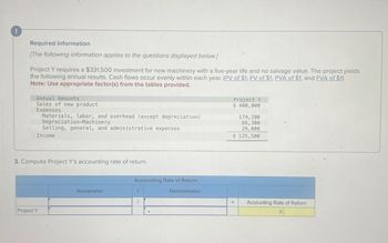 !
Required information
[The following information applies to the questions displayed below.]
Project Y requires a $331,500 investment for new machinery with a five-year life and no salvage value. The project yields
the following annual results. Cash flows occur evenly within each year. (PV of $1, EV of $1, PVA of $1, and FVA of $1)
Note: Use appropriate factor(s) from the tables provided.
Annual Amounts
Sales of new product
Expenses
Materials, labor, and overhead (except depreciation)
Depreciation-Machinery
Selling, general, and administrative expenses
Income
Project Y
$ 400,000
179,200
66,300
29,000
$ 125,500
3. Compute Project Y's accounting rate of return.
Project Y
Accounting Rate of Return
Denominator:
Numerator:
/
Accounting Rate of Return
0