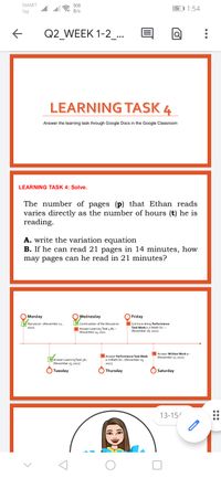 SMART
508
.ll ll
56 1:54
TM
B/s
Q2 WEEK 1-2_...
LEARNING TASK 4
Answer the learning task through Google Docs in the Google Classroom
LEARNING TASK 4: Solve.
The number of pages (p) that Ethan reads
varies directly as the number of hours (t) he is
reading.
A. write the variation equation
B. If he can read 21 pages in 14 minutes, how
may pages can he read in 21 minutes?
Monday
Wednesday
Friday
Discussion -(November 12,
2021)
Continuation of the Discussion
Continue doing Performance
Task Week 1 in Math-Sci. -
(November 16, 2021)
Answer Learning Task 4 #2 -
(November 14, 2021
Answer Written Work 1-
Answer Performance Task Week
1 in Math-Sci.-(November
2021)
(November 17, 2021)
MAnswer Learning Task 3A-
(November 13, 2021)
Tuesday
Thursday
Saturday
13-15/
