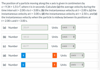 The position of a particle moving along the x axis is given in centimeters by
x = 9.34 + 1.51 t°, where t is in seconds. Calculate (a) the average velocity during the
time interval t = 2.00 s to t = 3.00 s; (b) the instantaneous velocity at t = 2.00 s; (c) the
instantaneous velocity at t = 3.00 s; (d) the instantaneous velocity at t = 2.50 s; and (e)
the instantaneous velocity when the particle is midway between its positions at
t = 2.00 s and t = 3.00 s.
(a) Number
28.69
Units
cm/s
(b) Number
18.12
Units
cm/s
(c) Number
40.77
Units
cm/s
(d) Number
i
Units
cm/s
(e) Number
i
Units
cm/s
