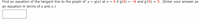 Find an equation of the tangent line to the graph of y = g(x) at x = 4 if g(4) = -6 and g'(4) = 3. (Enter your answer as
an equation in terms of y and x.)
