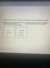 27 - 28. Which letter would correctly fill in each blank to correctly complete the sentences.
This behavior has primarily a 27.
for the colony as a whole.
Individual meerkats expose themselves above the colony's burrow to watch for predators.
cost for the individual but increases 28.
27.
28.
A.
energy
А.
reproduction
В.
opportunity
B.
resources
C.
risk
C.
survivorship
Illuminate Education TM, Inc.
