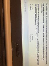 For questions 11 and 12, use the following multiple choice options to fill in the blanks to complete the paragraph.
After being exposed to radioactive, a strand of DNA with the sequence ATTATCTGC has been changed to
ATTCGCATCTGC.
As a result of being exposed to radioactivity, a(n) 11.
mutation has occurred. This caused a change to
the 12.
sequence in the organism's genome and can potentially lead to an alteration of the amino
acid sequence in an expressed protein.
C. protein
D. nucleic acid
A. deletion
B. insertion
ate EducationTM, Inc.
SUS
