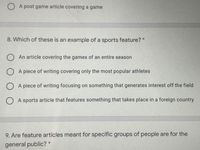 O A post game article covering a game
8. Which of these is an example of a sports feature? *
O An article covering the games of an entire season
O A piece of writing covering only the most popular athletes
O A piece of writing focusing on something that generates interest off the field
O A sports article that features something that takes place in a foreign country
9. Are feature articles meant for specific groups of people are for the
general public? *
