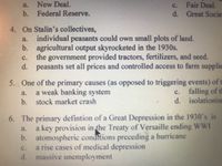 New Deal.
c. Fair Deal.
d. Great Socie
a.
b. Federal Reserve.
4. On Stalin's collectives,
individual peasants could own small plots of land.
b. agricultural output skyrocketed in the 1930s.
the government provided tractors, fertilizers, and seed.
d. peasants set all prices and controlled access to farm supplie
a.
C.
5. One of the primary causes (as opposed to triggering events) of t
c. falling of th
d. isolationisE
a weak banking system
b. stock market crash
a.
6. The primary defintion of a Great Depression in the 1930's is
a key provision in the Treaty of Versaille ending WWI
b. atomospheric condMions preceding a hurricane
a rise cases of medical depression
d. massive unemployment
a.
c.
