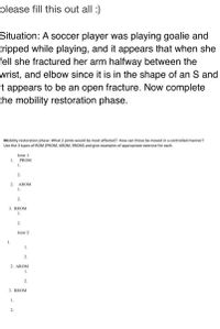 please fill this out all :)
Situation: A soccer player was playing goalie and
tripped while playing, and it appears that when she
fell she fractured her arm halfway between the
wrist, and elbow since it is in the shape of an S and
it appears to be an open fracture. Now complete
the mobility restoration phase.
Mobility restoration phase: What 2 joints would be most affected? How can those be moved in a controlled manner?
Use the 3 types of ROM (PROM, AROM, RROM) and give examples of appropriate exercise for each.
Joint 1:
PROM
1.
1.
2.
2.
AROM
1.
2.
3. RROM
1.
2.
Joint 2:
1.
1.
2.
2. AROM
1.
2.
3. RROM
1.
2.

