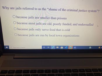 Why are jails referred to as the "shame of the criminal justice system"?
Obecause jails are smaller than prisons
Obecause most jails are old, poorly funded, and understaffed
h
Obecause jails only serve food that is cold
Obecause jails are run by local town organizations
8:
Type here to search
insert
A
0/
%
16
&
2
O
prt scr
8