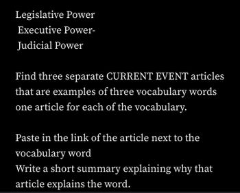 Legislative Power
Executive Power-
Judicial Power
Find three separate CURRENT EVENT articles
that are examples of three vocabulary words
one article for each of the vocabulary.
Paste in the link of the article next to the
vocabulary word
Write a short summary explaining why that
article explains the word.