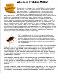 Why Does Evolution Matter?
Grains, such as wheat and corn provide 75% of the food the world
eats. Today, a corn plant produces twice the grain it did 30 years
ago, and probably 10 times what it could a century ago. Why?
Because we know -- we have found out -- that living things are
changeable. Over many generations we can change them into
things that serve us better. Nowadays we do it very systematically and on purpose. We've
done it more haphazardly for thousands of years. Somewhere in our dim past we
discovered that if we mate our best plants and animals, or save the best seeds, and
destroy or eat the less perfect ones, each generation will get slightly better -- more fit, by
our standards. But corn, for instance, is still being improved, and still has enemies. One
way we could improve it is to find its wild ancestor, the native grass that our ancestors
started cultivating. The problem is that we have changed con so much that it now looks
very different from any wild grasses. But understanding that corn has evolved has allowed
agricultural researchers to find its wild cousin. Now, using the science of genetics, we can
"borrow" genes from that relative to improve corn. We are making it more resistant to
disease and insects, and more tolerant of salt and drought.
That's one thing we can do with a knowledge of evolution and
genetics: feed a hungry world. Research into improving animals -
livestock - is just as dependent on modern evolutionary biology.
How could we even conceive of using ancestral genes to improve
breeds if we thought all plants and animals were just created, in
their present forms?
If you want to see evolution in action, all you have to do is look for
things with very short times between generations: insects, for instance. A major problem
with bugs (from our point of view) is that their generations are so short that they can
evolve fast. So what? So every farmer must be painfully aware that he has to be very
careful about how he uses pesticides. If he uses too much, too often, he may force bugs
to evolve rapidly and become resistant, so that the poison no longer kills them. This isn't
"just a theory" -- it happens.
There are many pesticides that are now useless, because the bugs they were used on
have evolved into something that is no longer bothered by those poisons. They may not
be new species yet, but they are no longer the same insects, either. The U.S. Department
of Agriculture and the multi-national, multi-billion-dollar agribusinesses take evolution very
seriously.
Consider those other "bugs": germs. Modern hospitals have learned the hard way just how
fast bacteria can evolve. They have accidentally "created," by using too many antibiotics,
new breeds of super-germs that have evolved resistance to antibiotics. It's now a race:
