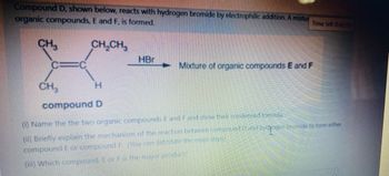 Compound D, shown below, reacts with hydrogen bromide by electrophilic addition. A mixtur
organic compounds, E and F, is formed.
CH₂CH3
CH3
CH₂
HBr
Time left 0:45:55
Mixture of organic compounds E and F
H
compound D
(i) Name the the two organic compounds E and F and show their condensed formula.
(ii) Briefly explain the mechanism of the reaction between compound and hydrogen bromide to form either
compound E or compound F. You can listature the main dept)
(ii) Which comprand. E or F is the major product