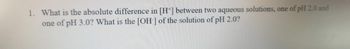 1. What is the absolute difference in [H+] between two aqueous solutions, one of pH 2.0 and
one of pH 3.0? What is the [OH-] of the solution of pH 2.0?