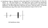 9. Interference rings ar obtained on the screen placed in the focal plane of a lens (see
Figure b). The focal length is f. The light beam used to build the interference
image is due to light beam from the source S which is reflected from a glass plate with
thickness d. No direct light from S fall onto the screen. Find the radius r of the first
dark interference ring, if the center of the interference image is dark as well.
(b) Interference setup
