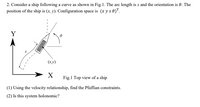 2. Consider a ship following a curve as shown in Fig.1. The arc length is s and the orientation is 0. The
position of the ship is (x, y). Configuration space is (x y s 0)".
Y
(x,y)
Fig.1 Top view of a ship
(1) Using the velocity relationship, find the Pfaffian constraints.
(2) Is this system holonomic?
