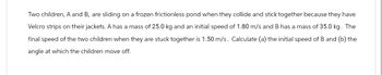 Two children, A and B, are sliding on a frozen frictionless pond when they collide and stick together because they have
Velcro strips on their jackets. A has a mass of 25.0 kg and an initial speed of 1.80 m/s and B has a mass of 35.0 kg. The
final speed of the two children when they are stuck together is 1.50 m/s. Calculate (a) the initial speed of B and (b) the
angle at which the children move off.