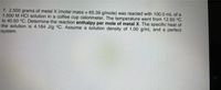 7. 2.500 grams of metal X (molar mass = 65.39 g/mole) was reacted with 100.0 mL of a
1.500 M HCI solution in a coffee cup calorimeter. The temperature went from 12.50 °C
to 40.50 °C. Determine the reaction enthalpy per mole of metal X. The specific heat of
the solution is 4.184 J/g °C. Assume a solution density of 1.00 g/mL and a perfect
system.
