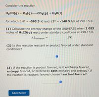 Consider the reaction
H2CO(g) + 02(g) Co2(g) + H20(1)
for which AH° = -563.3 kJ and AS° = -140.5 J/K at 298.15 K.
(1) Calculate the entropy change of the UNIVERSE when 2.085
moles of H,CO(g) react under standard conditions at 298.15 K.
ASuniverse =
J/K
(2) Is this reaction reactant or product favored under standard
conditions?
(3) If the reaction is product favored, is it enthalpy favored,
entropy favored, or favored by both enthalpy and entropy? If
the reaction is reactant favored choose 'reactant favored'.
Submit Answer
